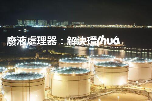 廢液處理器：解決環(huán)境隱患，拯救地球的黑科技！